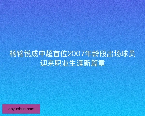 杨铭锐成中超首位2007年龄段出场球员迎来职业生涯新篇章