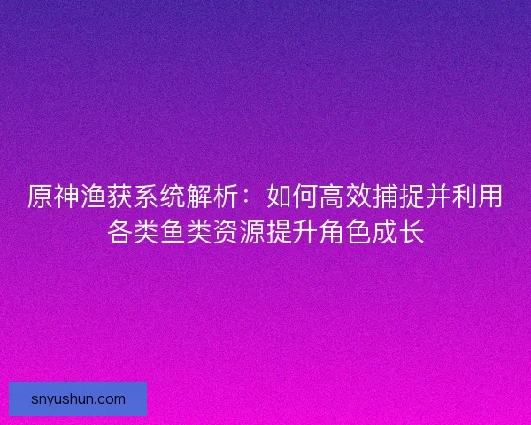 原神渔获系统解析：如何高效捕捉并利用各类鱼类资源提升角色成长