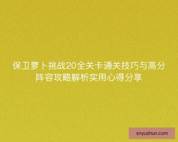 保卫萝卜挑战20全关卡通关技巧与高分阵容攻略解析实用心得分享