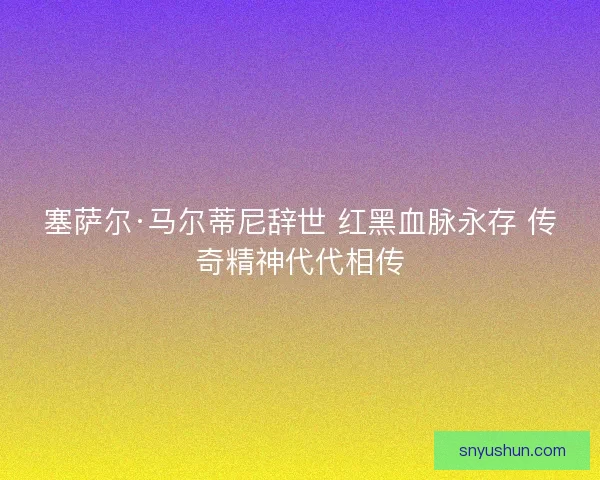 塞萨尔·马尔蒂尼辞世 红黑血脉永存 传奇精神代代相传