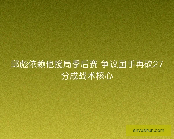 邱彪依赖他搅局季后赛 争议国手再砍27分成战术核心