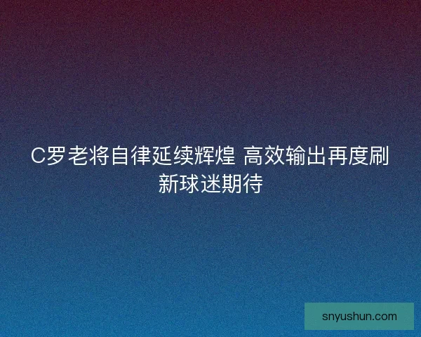 C罗老将自律延续辉煌 高效输出再度刷新球迷期待
