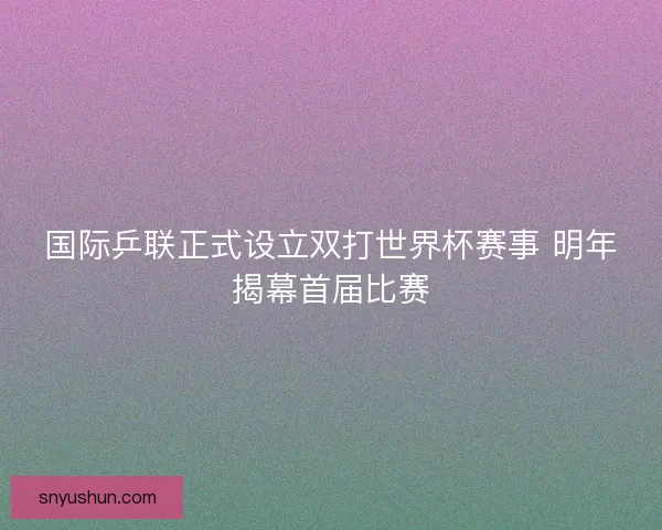 国际乒联正式设立双打世界杯赛事 明年揭幕首届比赛