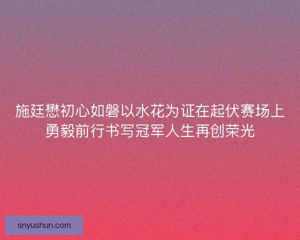 施廷懋初心如磐以水花为证在起伏赛场上勇毅前行书写冠军人生再创荣光