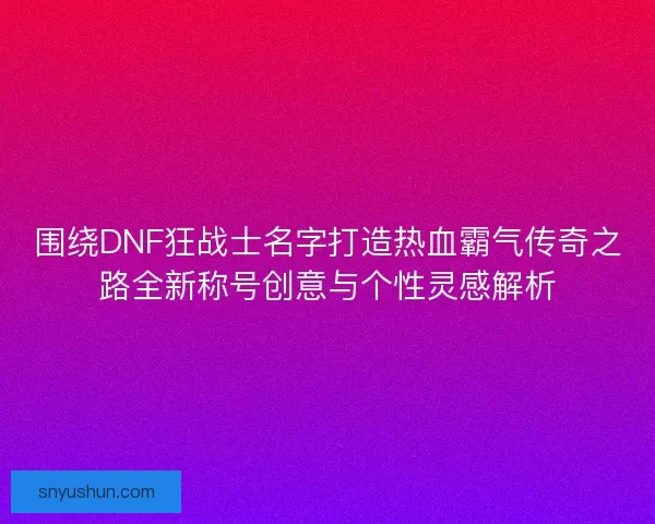 围绕DNF狂战士名字打造热血霸气传奇之路全新称号创意与个性灵感解析