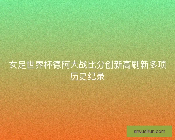 女足世界杯德阿大战比分创新高刷新多项历史纪录