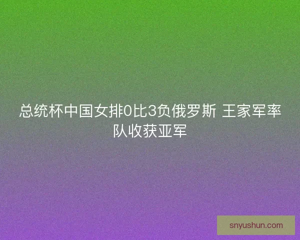 总统杯中国女排0比3负俄罗斯 王家军率队收获亚军