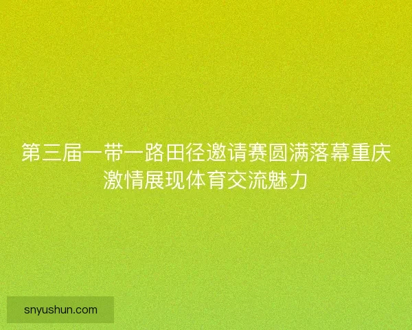 第三届一带一路田径邀请赛圆满落幕重庆激情展现体育交流魅力