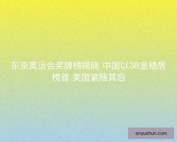 东京奥运会奖牌榜揭晓 中国以38金稳居榜首 美国紧随其后