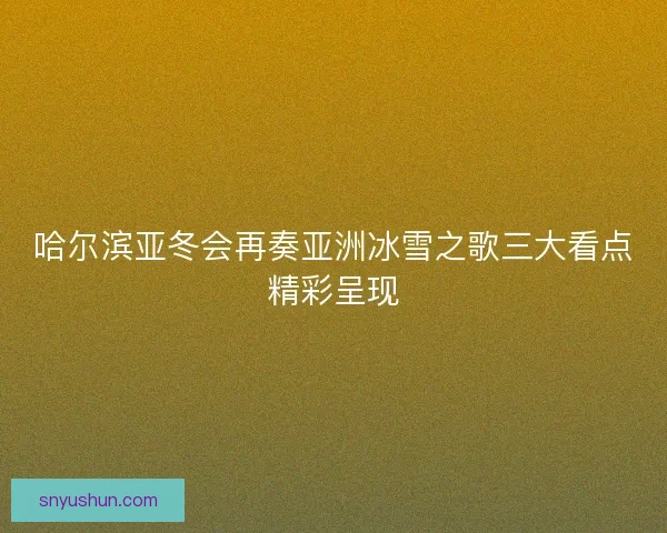 哈尔滨亚冬会再奏亚洲冰雪之歌三大看点精彩呈现