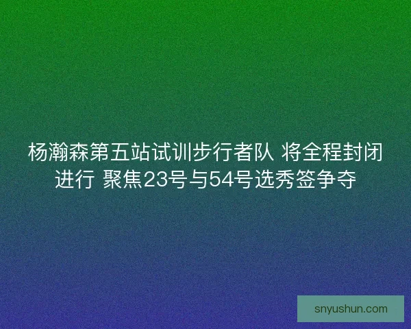 杨瀚森第五站试训步行者队 将全程封闭进行 聚焦23号与54号选秀签争夺