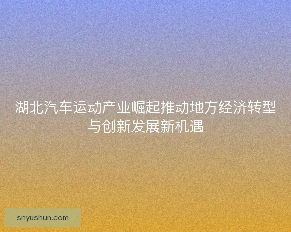 湖北汽车运动产业崛起推动地方经济转型与创新发展新机遇