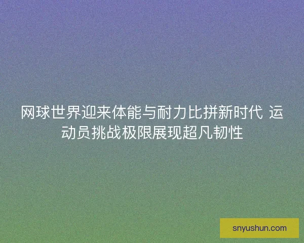 网球世界迎来体能与耐力比拼新时代 运动员挑战极限展现超凡韧性