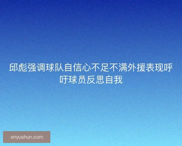 邱彪强调球队自信心不足不满外援表现呼吁球员反思自我