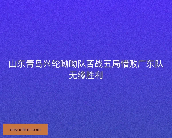 山东青岛兴轮呦呦队苦战五局惜败广东队无缘胜利 山东青岛兴轮呦呦队苦战五局惜败广东队无缘胜利