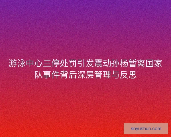 游泳中心三停处罚引发震动孙杨暂离国家队事件背后深层管理与反思