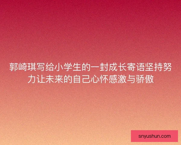 郭崎琪写给小学生的一封成长寄语坚持努力让未来的自己心怀感激与骄傲