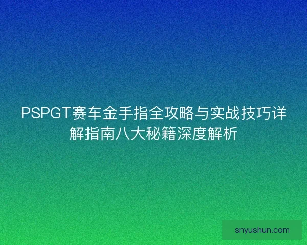 PSPGT赛车金手指全攻略与实战技巧详解指南八大秘籍深度解析