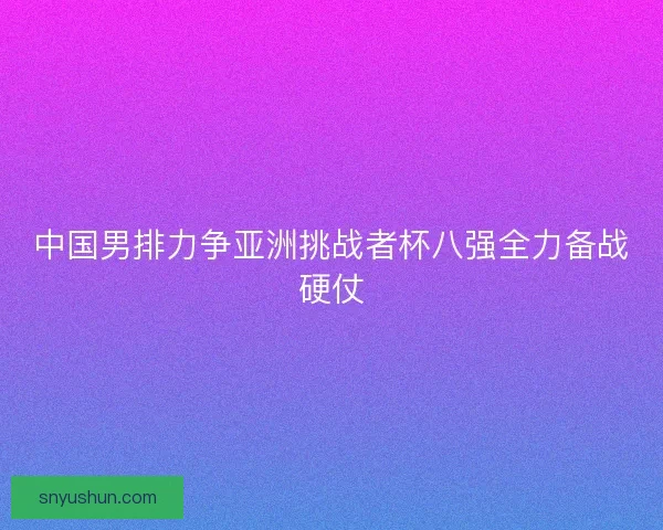 中国男排力争亚洲挑战者杯八强全力备战硬仗