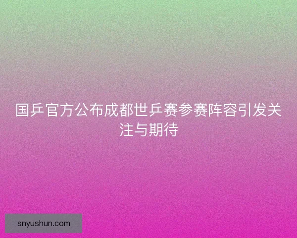 国乒官方公布成都世乒赛参赛阵容引发关注与期待