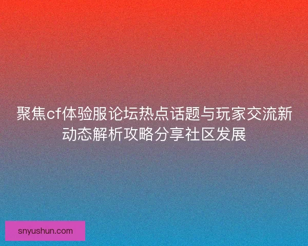 聚焦cf体验服论坛热点话题与玩家交流新动态解析攻略分享社区发展