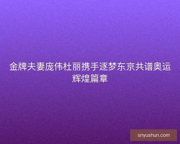 金牌夫妻庞伟杜丽携手逐梦东京共谱奥运辉煌篇章