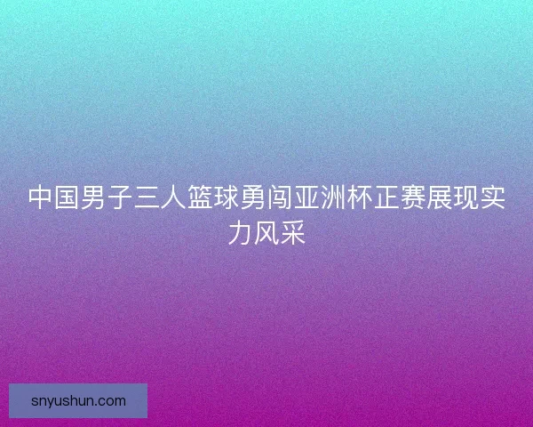 中国男子三人篮球勇闯亚洲杯正赛展现实力风采
