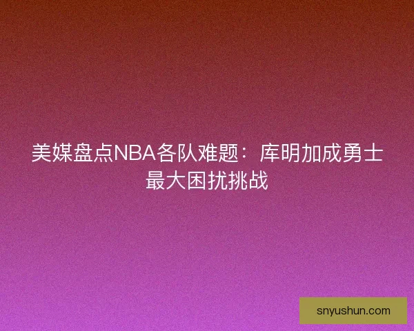 美媒盘点NBA各队难题：库明加成勇士最大困扰挑战
