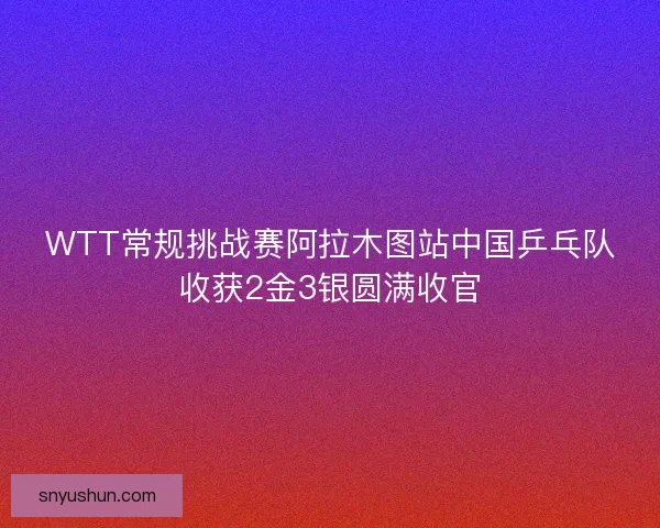 WTT常规挑战赛阿拉木图站中国乒乓队收获2金3银圆满收官