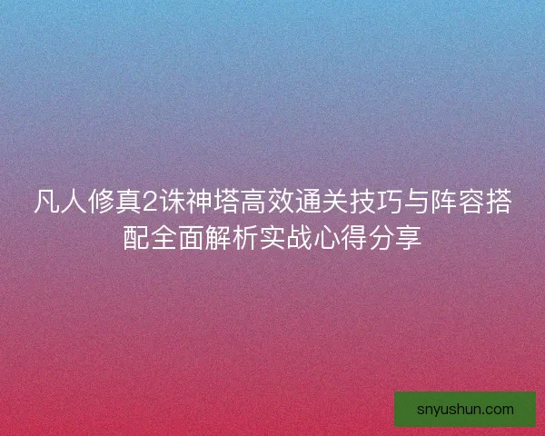 凡人修真2诛神塔高效通关技巧与阵容搭配全面解析实战心得分享 凡人修真2诛神塔高效通关技巧与阵容搭配全面解析实战心得分享