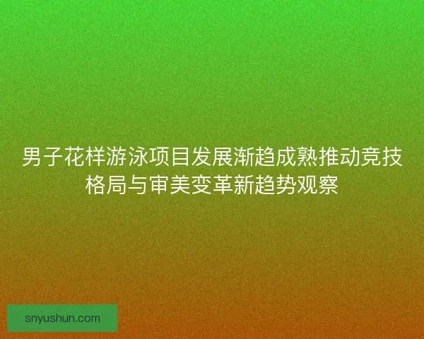 男子花样游泳项目发展渐趋成熟推动竞技格局与审美变革新趋势观察